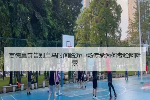 莫德里奇告别皇马时间临近中场传承为何考验阿隆索